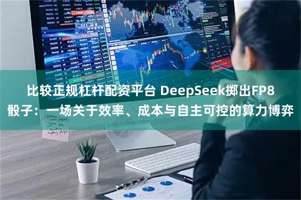 比较正规杠杆配资平台 DeepSeek掷出FP8骰子：一场关于效率、成本与自主可控的算力博弈