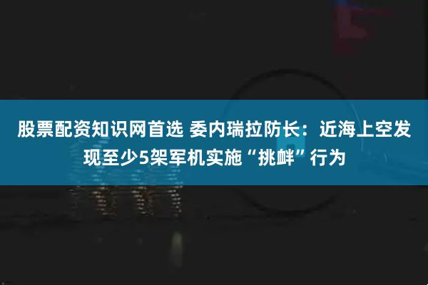 股票配资知识网首选 委内瑞拉防长：近海上空发现至少5架军机实施“挑衅”行为