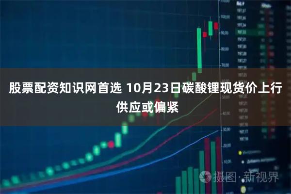 股票配资知识网首选 10月23日碳酸锂现货价上行 供应或偏紧