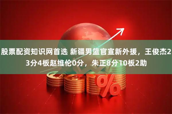 股票配资知识网首选 新疆男篮官宣新外援,王俊杰23分4板赵维伦0分,朱正8分10板2助