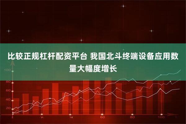 比较正规杠杆配资平台 我国北斗终端设备应用数量大幅度增长