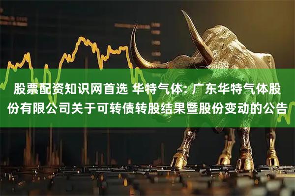 股票配资知识网首选 华特气体: 广东华特气体股份有限公司关于可转债转股结果暨股份变动的公告