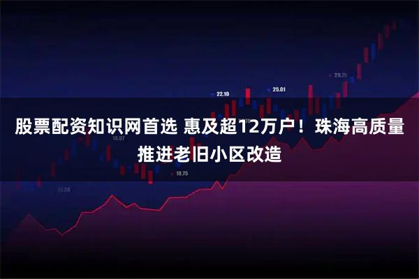 股票配资知识网首选 惠及超12万户！珠海高质量推进老旧小区改造