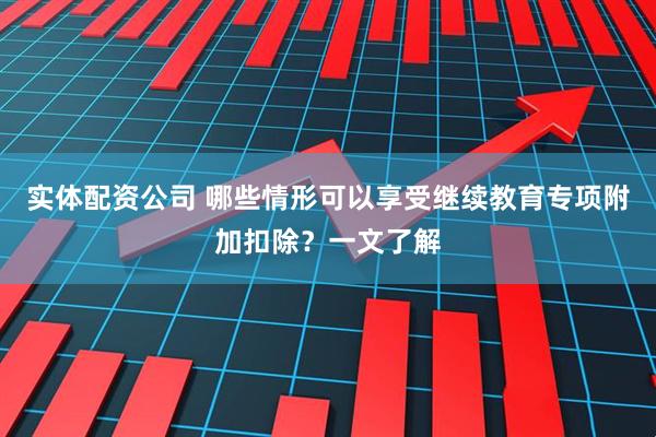 实体配资公司 哪些情形可以享受继续教育专项附加扣除?一文了解