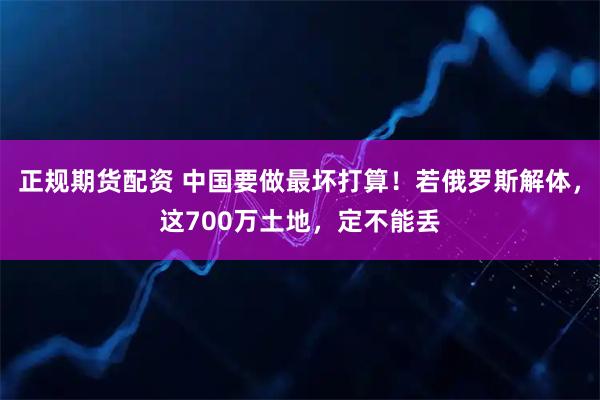 正规期货配资 中国要做最坏打算！若俄罗斯解体，这700万土地，定不能丢