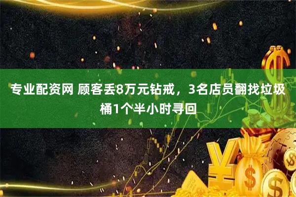 专业配资网 顾客丢8万元钻戒，3名店员翻找垃圾桶1个半小时寻回