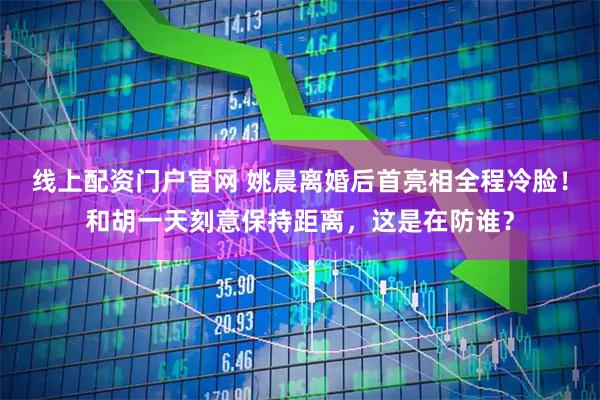 线上配资门户官网 姚晨离婚后首亮相全程冷脸！和胡一天刻意保持距离，这是在防谁？