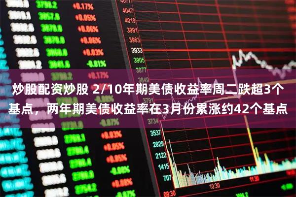 炒股配资炒股 2/10年期美债收益率周二跌超3个基点，两年期美债收益率在3月份累涨约42个基点