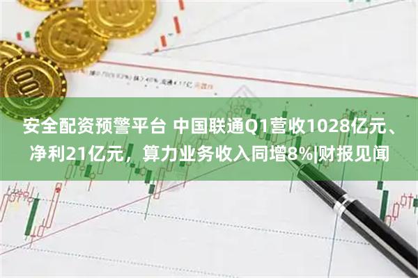 安全配资预警平台 中国联通Q1营收1028亿元、净利21亿元，算力业务收入同增8%|财报见闻