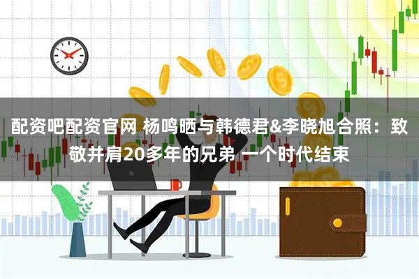 配资吧配资官网 杨鸣晒与韩德君&李晓旭合照：致敬并肩20多年的兄弟 一个时代结束