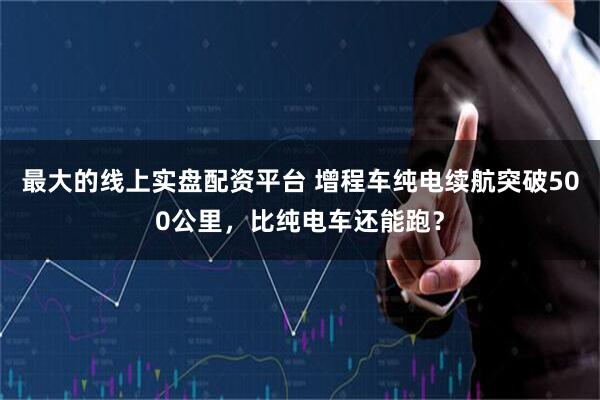 最大的线上实盘配资平台 增程车纯电续航突破500公里，比纯电车还能跑？