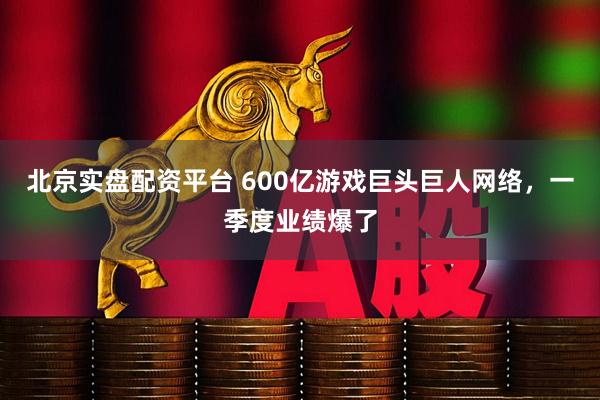 北京实盘配资平台 600亿游戏巨头巨人网络，一季度业绩爆了