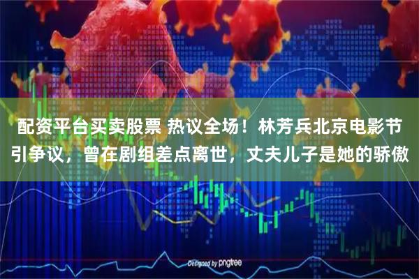 配资平台买卖股票 热议全场！林芳兵北京电影节引争议，曾在剧组差点离世，丈夫儿子是她的骄傲
