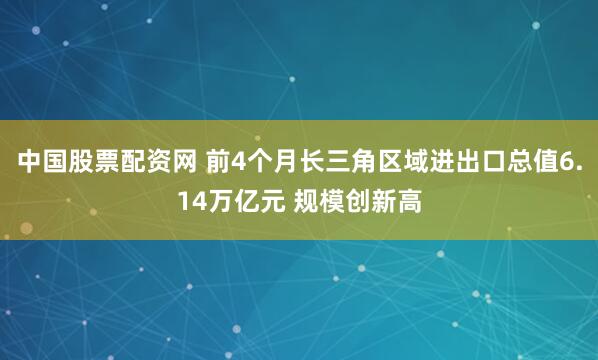 中国股票配资网 前4个月长三角区域进出口总值6.14万亿元 规模创新高