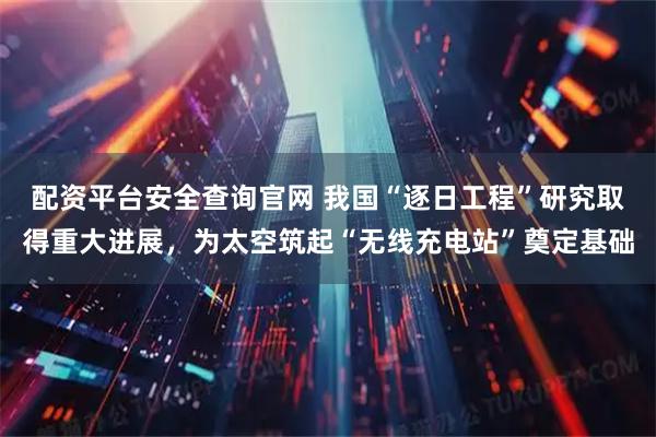 配资平台安全查询官网 我国“逐日工程”研究取得重大进展，为太空筑起“无线充电站”奠定基础