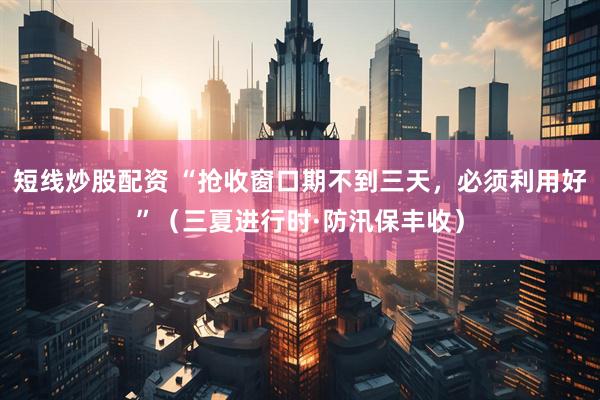 短线炒股配资 “抢收窗口期不到三天，必须利用好”（三夏进行时·防汛保丰收）