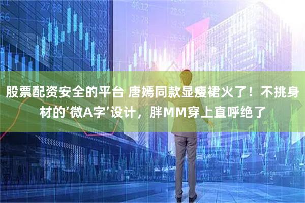 股票配资安全的平台 唐嫣同款显瘦裙火了！不挑身材的‘微A字’设计，胖MM穿上直呼绝了
