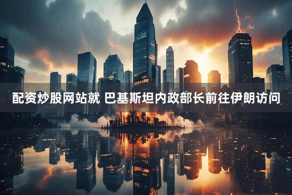 配资炒股网站就 巴基斯坦内政部长前往伊朗访问