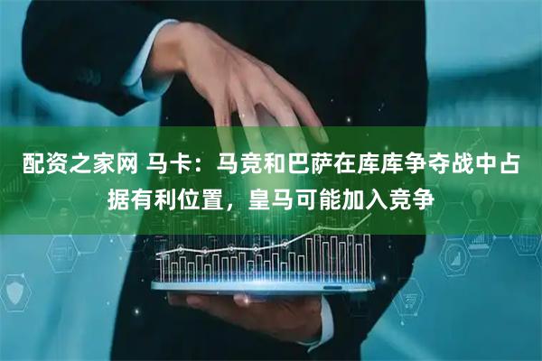 配资之家网 马卡：马竞和巴萨在库库争夺战中占据有利位置，皇马可能加入竞争