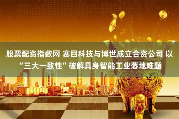 股票配资指数网 赛目科技与博世成立合资公司 以“三大一致性”破解具身智能工业落地难题