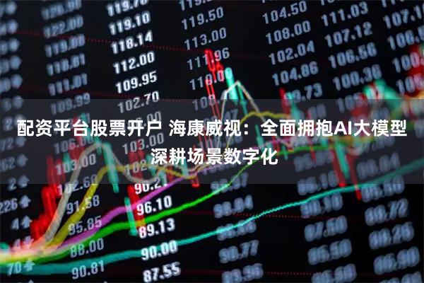 配资平台股票开户 海康威视:全面拥抱AI大模型 深耕场景数字化