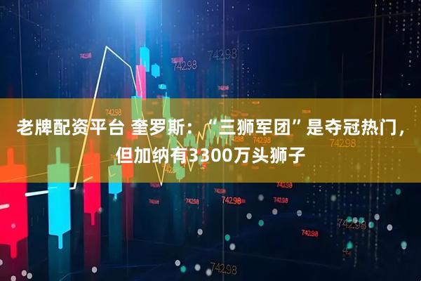 老牌配资平台 奎罗斯：“三狮军团”是夺冠热门，但加纳有3300万头狮子