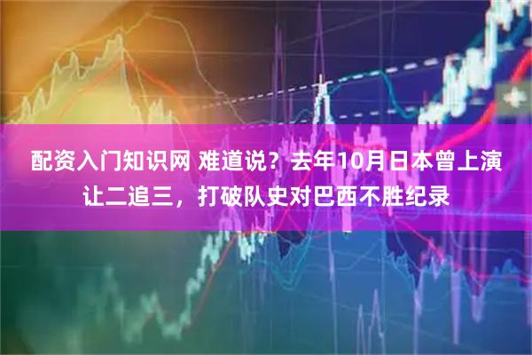 配资入门知识网 难道说？去年10月日本曾上演让二追三，打破队史对巴西不胜纪录