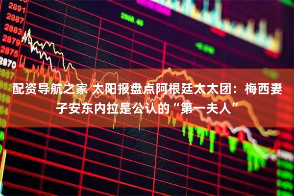 配资导航之家 太阳报盘点阿根廷太太团：梅西妻子安东内拉是公认的“第一夫人”