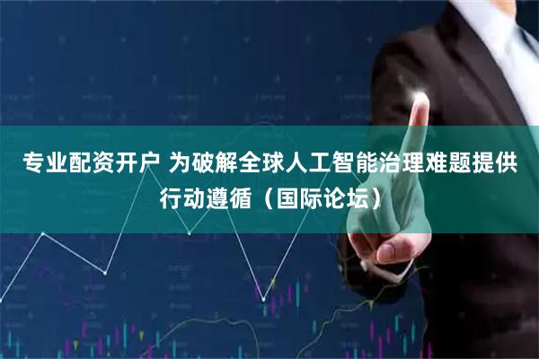 专业配资开户 为破解全球人工智能治理难题提供行动遵循（国际论坛）
