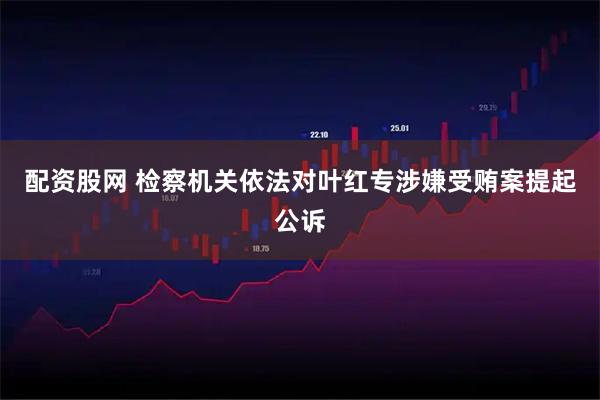 配资股网 检察机关依法对叶红专涉嫌受贿案提起公诉
